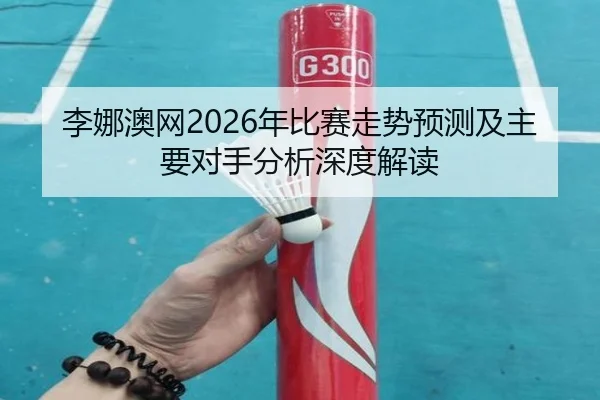 李娜澳网2026年比赛走势预测及主要对手分析深度解读