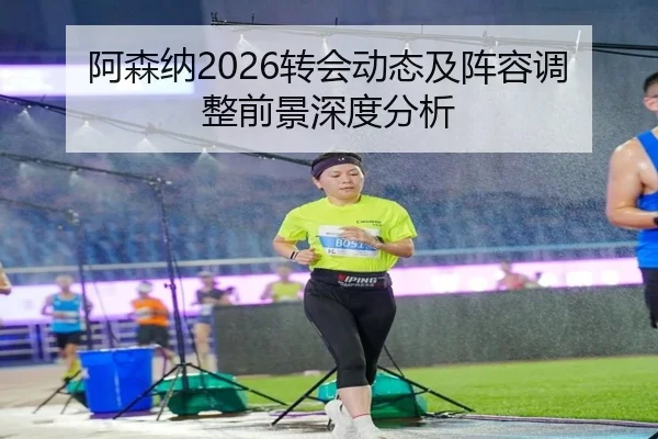 阿森纳2026转会动态及阵容调整前景深度分析