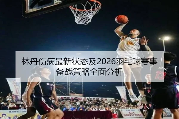 林丹伤病最新状态及2026羽毛球赛事备战策略全面分析