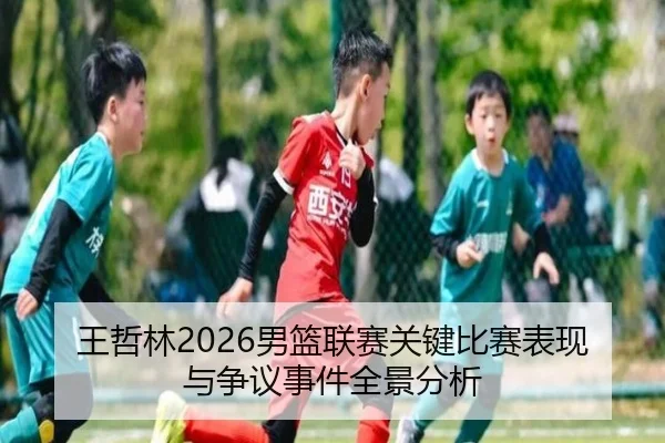 王哲林2026男篮联赛关键比赛表现与争议事件全景分析